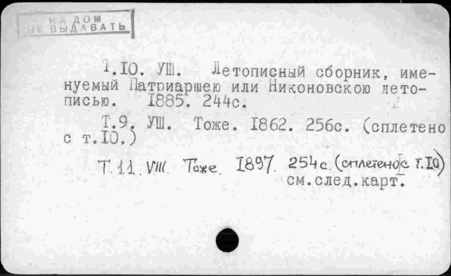 ﻿РАДОМ g ВЫДАВАТЬ
■^.10. УШ. Летописный сборник, именуемый Патриаршею или Никоновскою летописью. 1685. 244с.
i.9. УШ. Тоже. 1862. 256с. (сплетено с т.Ю.)
T. là VW Тоже 1&$7- 25Цс.(слле4-енф F.Iû) см.след.карт.